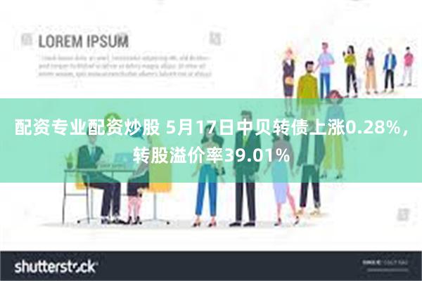 配资专业配资炒股 5月17日中贝转债上涨0.28%，转股溢价率39.01%