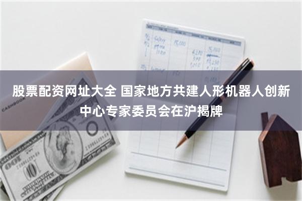 股票配资网址大全 国家地方共建人形机器人创新中心专家委员会在沪揭牌