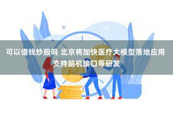 可以借钱炒股吗 北京将加快医疗大模型落地应用 支持脑机接口等研发