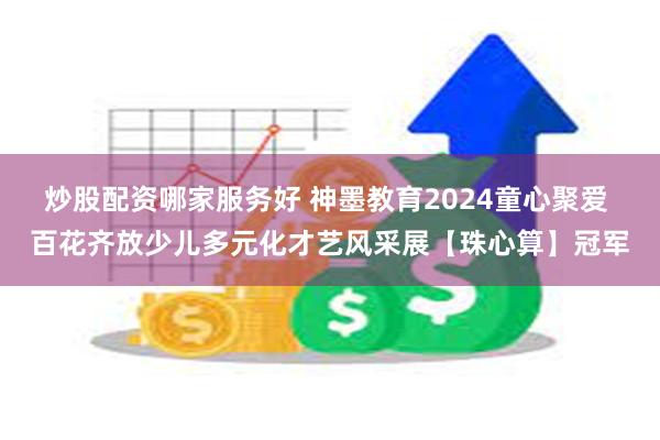 炒股配资哪家服务好 神墨教育2024童心聚爱 百花齐放少儿多元化才艺风采展【珠心算】冠军