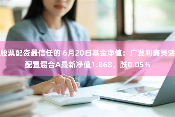 股票配资最信任的 6月20日基金净值：广发利鑫灵活配置混合A最新净值1.868，跌0.05%