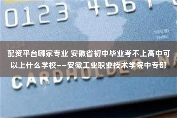 配资平台哪家专业 安徽省初中毕业考不上高中可以上什么学校——安徽工业职业技术学院中专部