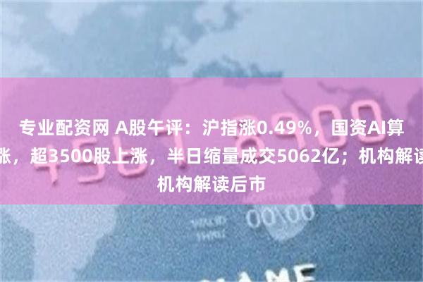 专业配资网 A股午评：沪指涨0.49%，国资AI算力大涨，超3500股上涨，半日缩量成交5062亿；机构解读后市