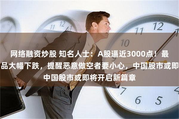 网络融资炒股 知名人士：A股逼近3000点！最近做空中国产品大幅下跌，提醒恶意做空者要小心，中国股市或即将开启新篇章