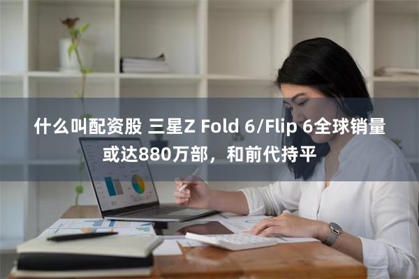 什么叫配资股 三星Z Fold 6/Flip 6全球销量或达880万部，和前代持平