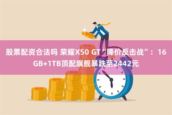 股票配资合法吗 荣耀X50 GT“降价反击战”：16GB+1TB顶配旗舰暴跌至2442元