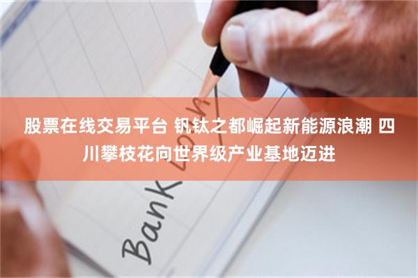 股票在线交易平台 钒钛之都崛起新能源浪潮 四川攀枝花向世界级产业基地迈进