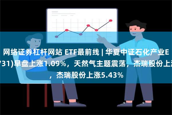 网络证券杠杆网站 ETF最前线 | 华夏中证石化产业ETF(159731)早盘上涨1.09%，天然气主题震荡，杰瑞股份上涨5.43%