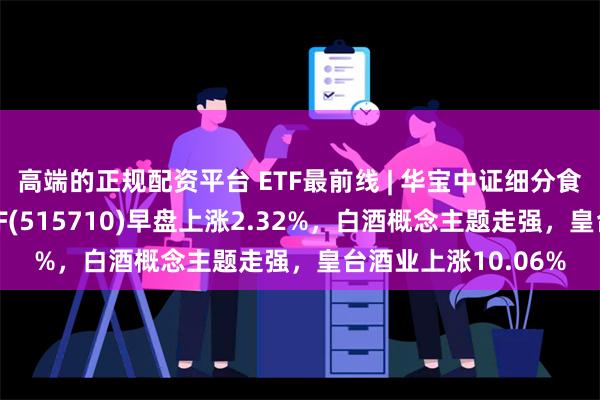 高端的正规配资平台 ETF最前线 | 华宝中证细分食品饮料产业主题ETF(515710)早盘上涨2.32%，白酒概念主题走强，皇台酒业上涨10.06%