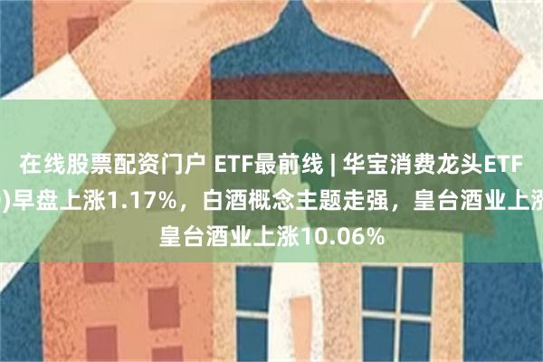 在线股票配资门户 ETF最前线 | 华宝消费龙头ETF(516130)早盘上涨1.17%，白酒概念主题走强，皇台酒业上涨10.06%