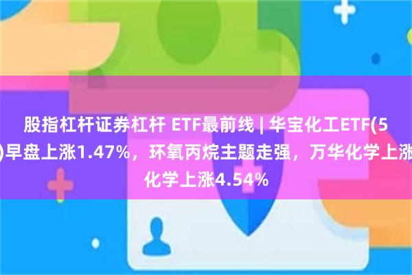 股指杠杆证券杠杆 ETF最前线 | 华宝化工ETF(516020)早盘上涨1.47%，环氧丙烷主题走强，万华化学上涨4.54%