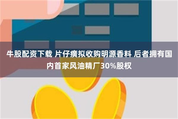 牛股配资下载 片仔癀拟收购明源香料 后者拥有国内首家风油精厂30%股权