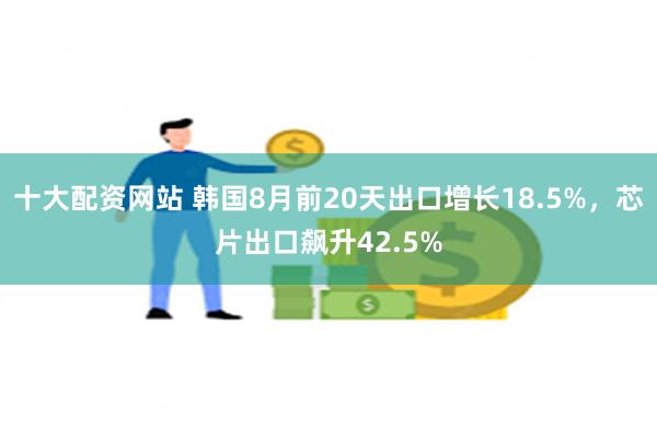 十大配资网站 韩国8月前20天出口增长18.5%，芯片出口飙升42.5%