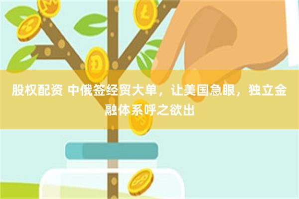 股权配资 中俄签经贸大单，让美国急眼，独立金融体系呼之欲出