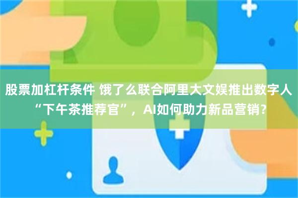 股票加杠杆条件 饿了么联合阿里大文娱推出数字人“下午茶推荐官”，AI如何助力新品营销？