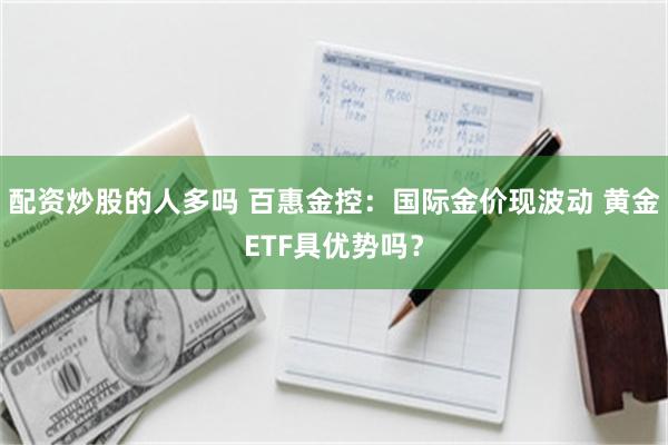 配资炒股的人多吗 百惠金控：国际金价现波动 黄金ETF具优势吗？