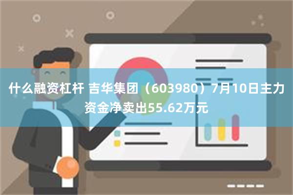 什么融资杠杆 吉华集团（603980）7月10日主力资金净卖出55.62万元