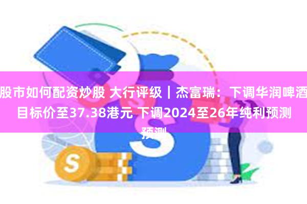 股市如何配资炒股 大行评级｜杰富瑞：下调华润啤酒目标价至37.38港元 下调2024至26年纯利预测