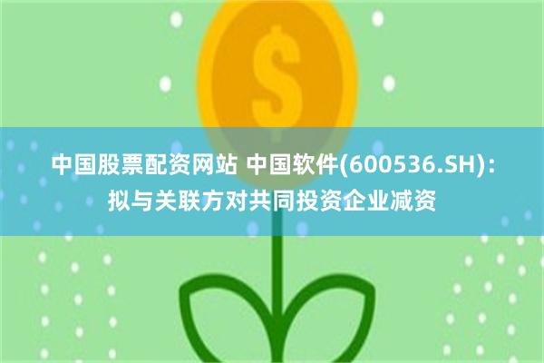 中国股票配资网站 中国软件(600536.SH)：拟与关联方对共同投资企业减资