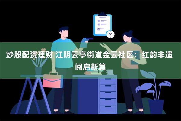 炒股配资理财 江阴云亭街道金云社区：红韵非遗 阅启新篇