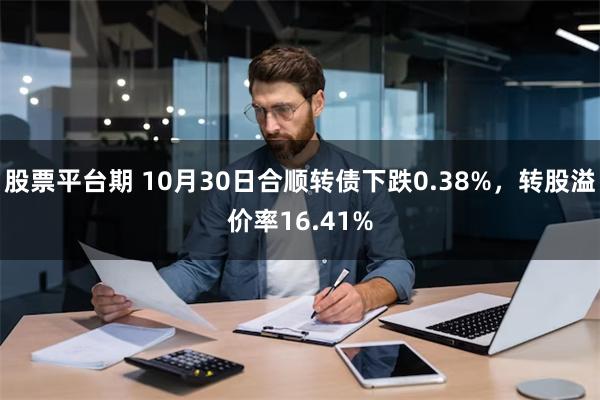 股票平台期 10月30日合顺转债下跌0.38%，转股溢价率16.41%