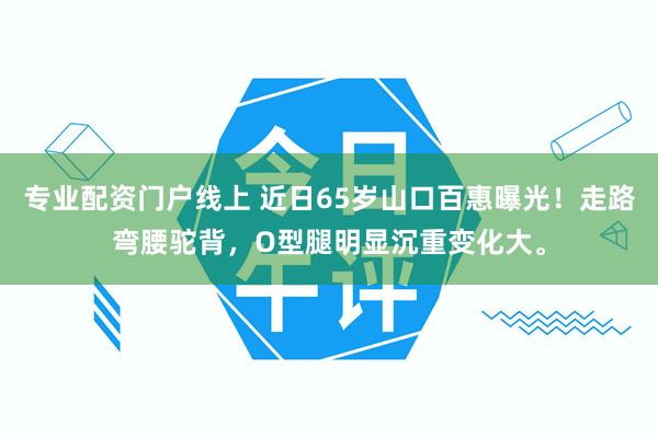 专业配资门户线上 近日65岁山口百惠曝光！走路弯腰驼背，O型腿明显沉重变化大。