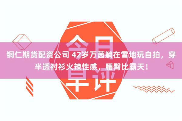 铜仁期货配资公司 42岁万茜躺在雪地玩自拍，穿半透衬衫火辣性感，腰臀比霸天！