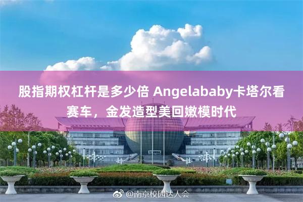 股指期权杠杆是多少倍 Angelababy卡塔尔看赛车，金发造型美回嫩模时代