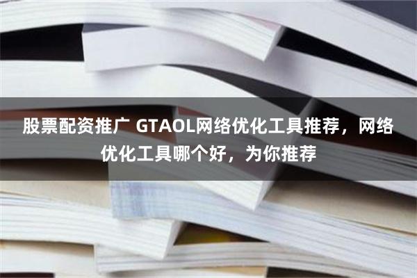 股票配资推广 GTAOL网络优化工具推荐，网络优化工具哪个好，为你推荐