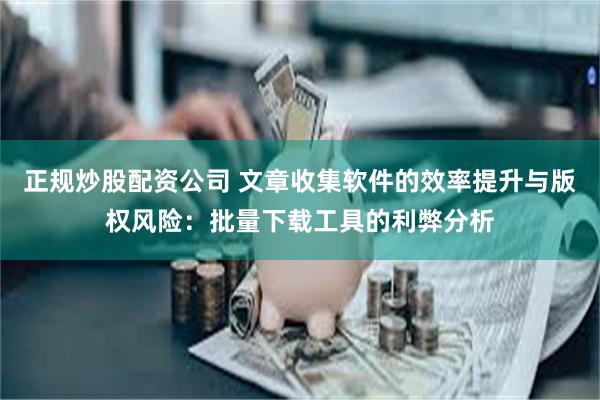 正规炒股配资公司 文章收集软件的效率提升与版权风险：批量下载工具的利弊分析