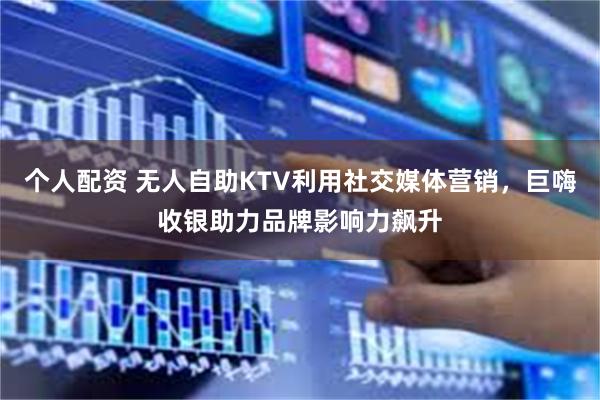 个人配资 无人自助KTV利用社交媒体营销，巨嗨收银助力品牌影响力飙升