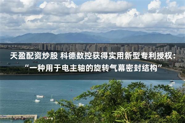 天盈配资炒股 科德数控获得实用新型专利授权：“一种用于电主轴的旋转气幕密封结构”