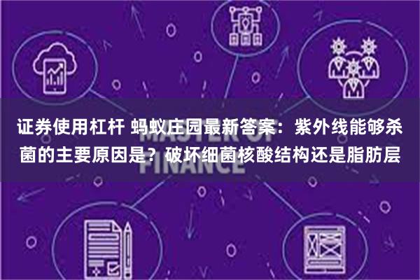 证券使用杠杆 蚂蚁庄园最新答案：紫外线能够杀菌的主要原因是？破坏细菌核酸结构还是脂肪层