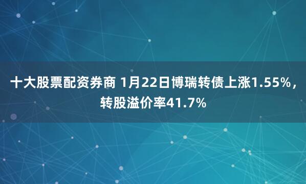 十大股票配资券商 1月22日博瑞转债上涨1.55%，转股溢价率41.7%