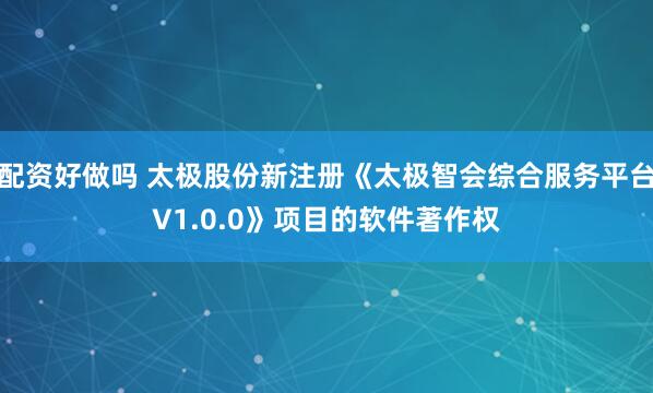 配资好做吗 太极股份新注册《太极智会综合服务平台V1.0.0》项目的软件著作权