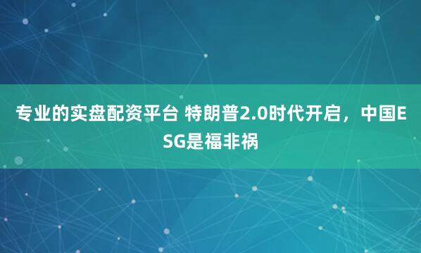 专业的实盘配资平台 特朗普2.0时代开启，中国ESG是福非祸