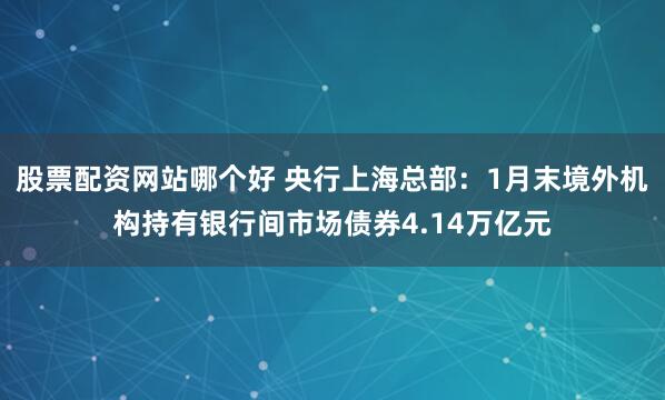 股票配资网站哪个好 央行上海总部：1月末境外机构持有银行间市场债券4.14万亿元