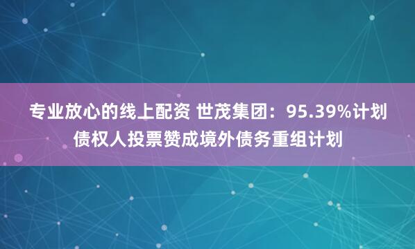 专业放心的线上配资 世茂集团：95.39%计划债权人投票赞成境外债务重组计划