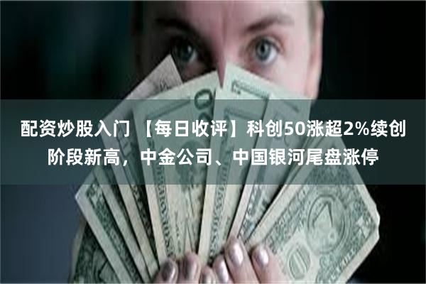 配资炒股入门 【每日收评】科创50涨超2%续创阶段新高，中金公司、中国银河尾盘涨停