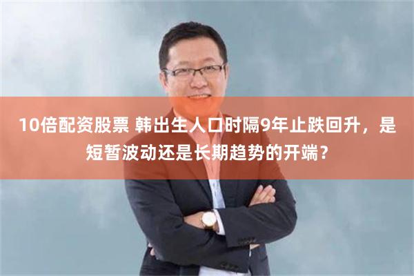 10倍配资股票 韩出生人口时隔9年止跌回升，是短暂波动还是长期趋势的开端？