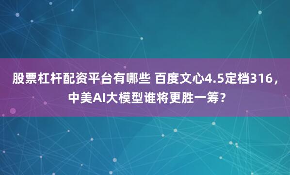 股票杠杆配资平台有哪些 百度文心4.5定档316， 中美AI大模型谁将更胜一筹？