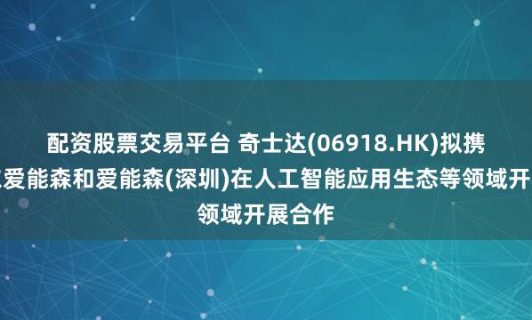 配资股票交易平台 奇士达(06918.HK)拟携手山东爱能森和爱能森(深圳)在人工智能应用生态等领域开展合作