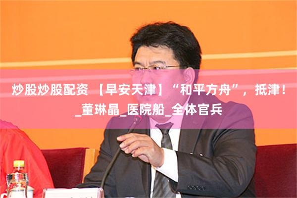 炒股炒股配资 【早安天津】“和平方舟”，抵津！_董琳晶_医院船_全体官兵