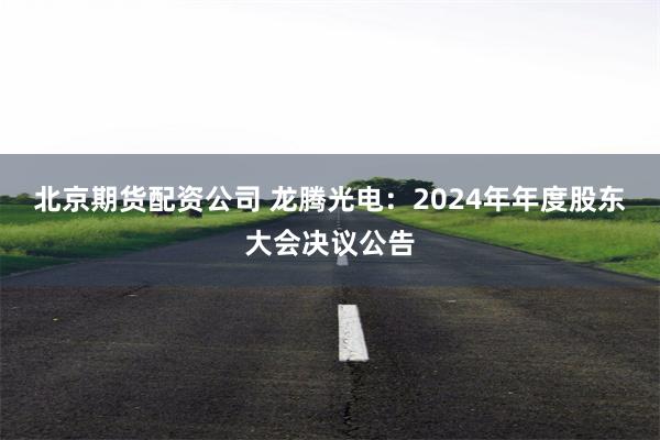 北京期货配资公司 龙腾光电：2024年年度股东大会决议公告