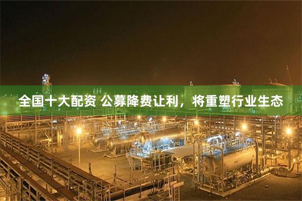 全国十大配资 公募降费让利，将重塑行业生态