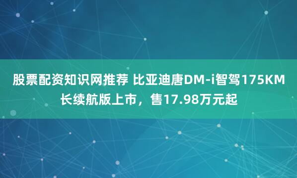 股票配资知识网推荐 比亚迪唐DM-i智驾175KM长续航版上市，售17.98万元起
